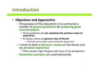 Introduction
• Objectives and Approaches
– The purpose of this document is to summarize a
number of general guidelines for producing good
research papers
• These guidelines do not substitute the priceless value of
experience
• As always, these are general rules of thumb
– Particular cases might require particular approaches
– I resort to both a literature review on the theme and
my personal experience
• Other people might disagree with some of my perspectives
– Illustrative examples are used extensively
12
 