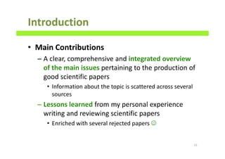 Introduction
• Main Contributions
– A clear, comprehensive and integrated overview
of the main issues pertaining to the production of
good scientific papers
• Information about the topic is scattered across several
sources
– Lessons learned from my personal experience
writing and reviewing scientific papers
• Enriched with several rejected papers ☺
13
 