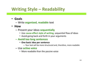 Writing Style – Readability
• Goals
– Write organized, readable text
• How
– Present your ideas sequentially
• Use cause-effect style of writing, sequential flow of ideas
• Avoid going back and forth in your arguments
– Avoid too long sentences
• One basic idea per sentence
– Your text will be more structured and, therefore, more readable
– Use active voice
• More readable than the passive voice
130
 