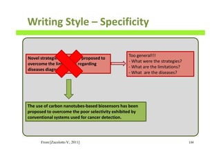 Writing Style – Specificity
134
Novel strategies have been proposed to
overcome the limitations regarding
diseases diagnosis.
The use of carbon nanotubes-based biosensors has been
proposed to overcome the poor selectivity exhibited by
conventional systems used for cancer detection.
Too general!!!
- What were the strategies?
- What are the limitations?
- What are the diseases?
From [Zucolotto V., 2011]
 