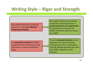 Writing Style – Rigor and Strength
138
We applied subtractive clustering
because it is the most effective
clustering technique.
We applied subtractive clustering
subtractive clustering because it
performed best in our experiments,
in comparison to k-means and
GMMs. [and then show the results,
e.g. table]
It is generally accepted that SVMs
outperform most machine learning
techniques in music classification
tasks.
There is extensive literature on the
evaluation of machine learning
techniques for music classification
tasks [1, 3-5, 6] supporting the claim
that SVMs outperform most
methods.
 