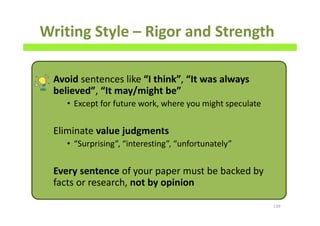 Writing Style – Rigor and Strength
Avoid sentences like “I think”, “It was always
believed”, “It may/might be”
• Except for future work, where you might speculate
Eliminate value judgments
• “Surprising”, “interesting”, “unfortunately”
Every sentence of your paper must be backed by
facts or research, not by opinion
139
 