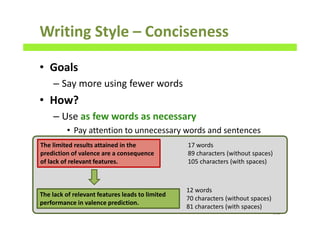 Writing Style – Conciseness
• Goals
– Say more using fewer words
• How?
– Use as few words as necessary
• Pay attention to unnecessary words and sentences
140
The limited results attained in the
prediction of valence are a consequence
of lack of relevant features.
The lack of relevant features leads to limited
performance in valence prediction.
17 words
89 characters (without spaces)
105 characters (with spaces)
12 words
70 characters (without spaces)
81 characters (with spaces)
 