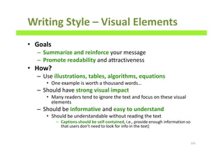 Writing Style – Visual Elements
• Goals
– Summarize and reinforce your message
– Promote readability and attractiveness
• How?
– Use illustrations, tables, algorithms, equations
• One example is worth a thousand words…
– Should have strong visual impact
• Many readers tend to ignore the text and focus on these visual
elements
– Should be informative and easy to understand
• Should be understandable without reading the text
– Captions should be self-contained, i.e., provide enough information so
that users don’t need to look for info in the text)
143
 