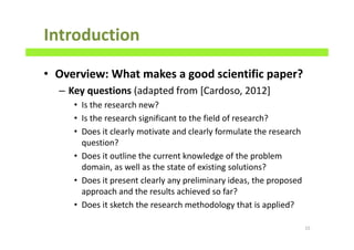 Introduction
• Overview: What makes a good scientific paper?
– Key questions (adapted from [Cardoso, 2012]
• Is the research new?
• Is the research significant to the field of research?
• Does it clearly motivate and clearly formulate the research
question?
• Does it outline the current knowledge of the problem
domain, as well as the state of existing solutions?
• Does it present clearly any preliminary ideas, the proposed
approach and the results achieved so far?
• Does it sketch the research methodology that is applied?
15
 