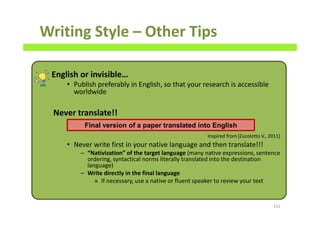 Writing Style – Other Tips
English or invisible…
• Publish preferably in English, so that your research is accessible
worldwide
Never translate!!
• Never write first in your native language and then translate!!!
– “Nativization” of the target language (many native expressions, sentence
ordering, syntactical norms literally translated into the destination
language)
– Write directly in the final language
» If necessary, use a native or fluent speaker to review your text
152
Final version of a paper translated into English
Inspired from [Zucolotto V., 2011]
 