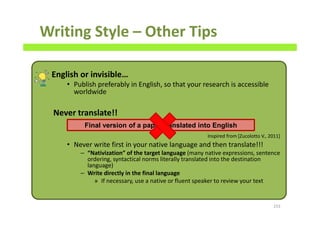 Writing Style – Other Tips
English or invisible…
• Publish preferably in English, so that your research is accessible
worldwide
Never translate!!
• Never write first in your native language and then translate!!!
– “Nativization” of the target language (many native expressions, sentence
ordering, syntactical norms literally translated into the destination
language)
– Write directly in the final language
» If necessary, use a native or fluent speaker to review your text
153
Final version of a paper translated into English
Inspired from [Zucolotto V., 2011]
 
