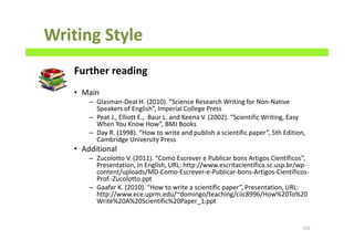 Writing Style
Further reading
• Main
– Glasman-Deal H. (2010). “Science Research Writing for Non-Native
Speakers of English”, Imperial College Press
– Peat J., Elliott E., Baur L. and Keena V. (2002). “Scientific Writing, Easy
When You Know How”, BMJ Books
– Day R. (1998). “How to write and publish a scientific paper”, 5th Edition,
Cambridge University Press
• Additional
– Zucolotto V. (2011). “Como Escrever e Publicar bons Artigos Científicos”,
Presentation, In English, URL: http://www.escritacientifica.sc.usp.br/wp-
content/uploads/MD-Como-Escrever-e-Publicar-bons-Artigos-Cientificos-
Prof.-Zucolotto.ppt
– Gaafar K. (2010). “How to write a scientific paper”, Presentation, URL:
http://www.ece.uprm.edu/~domingo/teaching/ciic8996/How%20To%20
Write%20A%20Scientific%20Paper_1.ppt
155
 