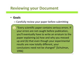 Reviewing your Document
• Goals
– Carefully review your paper before submitting
157
“Every scientific paper contains serious errors. If
your errors are not caught before publication,
you'll eventually have to write an erratum to the
paper explaining (a) how and why you messed
up and (b) that even though your experimental
results are now totally different, your
conclusions need not be changed” [Schulman,
1996]
 
