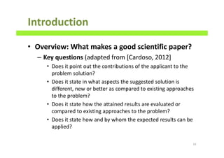Introduction
• Overview: What makes a good scientific paper?
– Key questions (adapted from [Cardoso, 2012]
• Does it point out the contributions of the applicant to the
problem solution?
• Does it state in what aspects the suggested solution is
different, new or better as compared to existing approaches
to the problem?
• Does it state how the attained results are evaluated or
compared to existing approaches to the problem?
• Does it state how and by whom the expected results can be
applied?
16
 
