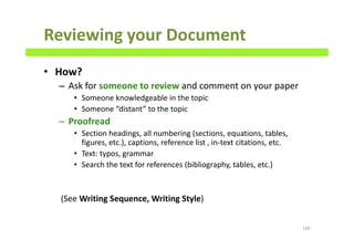 Reviewing your Document
• How?
– Ask for someone to review and comment on your paper
• Someone knowledgeable in the topic
• Someone “distant” to the topic
– Proofread
• Section headings, all numbering (sections, equations, tables,
figures, etc.), captions, reference list , in-text citations, etc.
• Text: typos, grammar
• Search the text for references (bibliography, tables, etc.)
(See Writing Sequence, Writing Style)
160
 