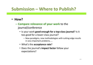 Submission – Where to Publish?
• How?
– Compare relevance of your work to the
journal/conference
• Is your work good enough for a top-class journal? Is it
too good for a lower-class journal?
– New paradigms, new methodologies with cutting-edge results
in very important problems, …
• What’s the acceptance rate?
• Does the journal’s impact factor follow your
expectations?
165
 
