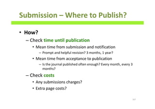 Submission – Where to Publish?
• How?
– Check time until publication
• Mean time from submission and notification
– Prompt and helpful revision? 3 months, 1 year?
• Mean time from acceptance to publication
– Is the journal published often enough? Every month, every 3
months?
– Check costs
• Any submissions charges?
• Extra page costs?
167
 