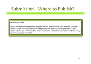 Submission – Where to Publish?
168
Dear Author Name
Firstly I apologise for the extremely long time that this submission has been in review, far longer
than our target and longer than you could rightly expect. We have taken steps to speed up the
review process, but we remain at the mercy of reviewers who work as volunteers and do not always
complete reviews on schedule.
 
