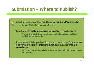 Submission – Where to Publish?
Select a journal/conference that you read and/or cite a lot
• It’s very likely that your work fits there
Avoid scientifically suspicious journals and conferences
• You want to contribute to science and build a career, not just
publish without criteria
Sometimes, it is important to check if the journal/conference
is covered by specific indexing agencies, e.g., ISI Web ok
Knowledge
• E.g., if you are evaluated depending on the basis of indexed papers
you publish
169
 