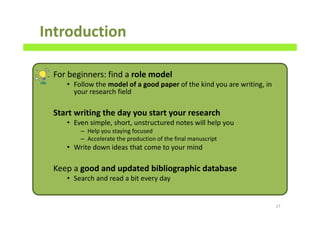 Introduction
For beginners: find a role model
• Follow the model of a good paper of the kind you are writing, in
your research field
Start writing the day you start your research
• Even simple, short, unstructured notes will help you
– Help you staying focused
– Accelerate the production of the final manuscript
• Write down ideas that come to your mind
Keep a good and updated bibliographic database
• Search and read a bit every day
17
 