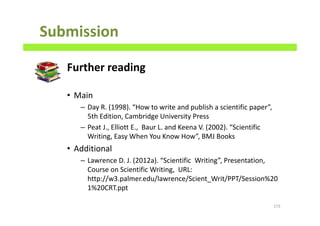 Submission
Further reading
• Main
– Day R. (1998). “How to write and publish a scientific paper”,
5th Edition, Cambridge University Press
– Peat J., Elliott E., Baur L. and Keena V. (2002). “Scientific
Writing, Easy When You Know How”, BMJ Books
• Additional
– Lawrence D. J. (2012a). “Scientific Writing”, Presentation,
Course on Scientific Writing, URL:
http://w3.palmer.edu/lawrence/Scient_Writ/PPT/Session%20
1%20CRT.ppt
173
 