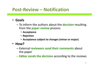Post-Review – Notification
• Goals
– To inform the authors about the decision resulting
from the paper review process
• Acceptance
• Rejection
• Acceptance subject to changes (minor or major)
• How?
– External reviewers send their comments about
the paper
– Editor sends the decision according to the reviews
175
 