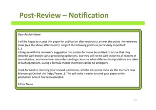 Post-Review – Notification
178
Dear Author Name
I will be happy to accept this paper for publication after revision to answer the points the reviewers
make (see the above attachments). I regard the following points as particularly important:
(…)
I disagree with the reviewer's suggestion that certain formulae be omitted. It is true that they
describe well-known signal processing operations, but they will not be well known to all readers of
Journal Name, and sometimes misunderstandings can arise when different interpretations are taken
of such operations. Giving a formula means that there can be no ambiguity.
I look forward to receiving your revised submission, which I ask you to make via the Journal's new
Manuscript Central site (http://www...). This will make it easier to send your paper on for
production once it has been accepted.
Editor Name
 