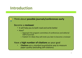 Think about possible journals/conferences early
Become a reviewer
• It will help you to both read and write better
• How?
– Approach the program committee of conferences and editorial
staff of journals
– Publish! It’s likely they will invite you later to become a reviewer
Have a high number of citations as your goal
• Citations are a standard quantitative way to measure
paper quality (excluding self-citations)
Introduction
18
 