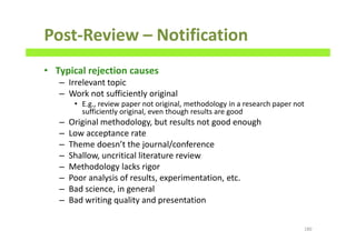 Post-Review – Notification
• Typical rejection causes
– Irrelevant topic
– Work not sufficiently original
• E.g., review paper not original, methodology in a research paper not
sufficiently original, even though results are good
– Original methodology, but results not good enough
– Low acceptance rate
– Theme doesn’t the journal/conference
– Shallow, uncritical literature review
– Methodology lacks rigor
– Poor analysis of results, experimentation, etc.
– Bad science, in general
– Bad writing quality and presentation
180
 