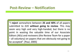 Post-Review – Notification
181
“I reject somewhere between 25 and 40% of all papers
submitted to EJIS without going to review. This may
seem very high and very high-handed, but there is no
point in wasting the valuable time of our Associate
Editors (AEs) and reviewers (the Review Team for a paper
– all voluntary) on papers that are obviously not going to
be accepted”. [Paul, 2005]
 