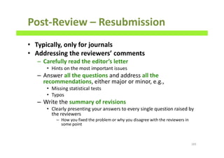 Post-Review – Resubmission
• Typically, only for journals
• Addressing the reviewers’ comments
– Carefully read the editor’s letter
• Hints on the most important issues
– Answer all the questions and address all the
recommendations, either major or minor, e.g.,
• Missing statistical tests
• Typos
– Write the summary of revisions
• Clearly presenting your answers to every single question raised by
the reviewers
– How you fixed the problem or why you disagree with the reviewers in
some point
183
 