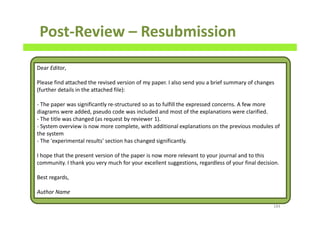 Post-Review – Resubmission
184
Dear Editor,
Please find attached the revised version of my paper. I also send you a brief summary of changes
(further details in the attached file):
- The paper was significantly re-structured so as to fulfill the expressed concerns. A few more
diagrams were added, pseudo code was included and most of the explanations were clarified.
- The title was changed (as request by reviewer 1).
- System overview is now more complete, with additional explanations on the previous modules of
the system
- The 'experimental results' section has changed significantly.
I hope that the present version of the paper is now more relevant to your journal and to this
community. I thank you very much for your excellent suggestions, regardless of your final decision.
Best regards,
Author Name
 
