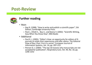 Post-Review
Further reading
• Main
– Day R. (1998). “How to write and publish a scientific paper”, 5th
Edition, Cambridge University Press
– Peat J., Elliott E., Baur L. and Keena V. (2002). “Scientific Writing,
Easy When You Know How”, BMJ Books
• Additional
– Paul R. J. (2005). “Editor's View: an opportunity for editors of IS
journals to relate their experiences and offer advice. The Editorial
View of Ray J Paul. First in a series”, European Journal of
Information Systems, Vol. 14, pp. 207–212
– Pierson D. J. (2004). “The top 10 reasons why manuscripts are not
accepted for publication”, Respiratory Care, Vol. 49, No. 10, pp.
1246-1252
186
 