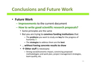 Conclusions and Future Work
• Future Work
– Improvements to the current document
– How to write good scientific research proposals?
• Some principles are the same
• But you are trying to convince funding institutions that
– The problems you want to study are key for the progress of
humanity ☺
– The strategies to address them are the best
• … without having concrete results to show
• Other stuff is necessary
– Strong social/economic impact, convincing proposed
methodologies and work plan, project management strategies,
team quality, etc.
192
 