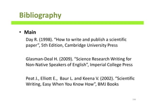 Bibliography
• Main
Day R. (1998). “How to write and publish a scientific
paper”, 5th Edition, Cambridge University Press
Glasman-Deal H. (2009). “Science Research Writing for
Non-Native Speakers of English”, Imperial College Press
Peat J., Elliott E., Baur L. and Keena V. (2002). “Scientific
Writing, Easy When You Know How”, BMJ Books
198
 