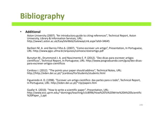 Bibliography
• Additional
Aston University (2007). “An introductory guide to citing references”, Technical Report, Aston
University, Library & Information Services, URL:
http://www1.aston.ac.uk/EasySiteWeb/GatewayLink.aspx?alId=34645
Barbieri M. A. and Barros Filho A. (2007). “Como escrever um artigo”, Presentation, In Portuguese,
URL: http://www.pgsc.ufma.br/arquivos/comoescreverartigo.pdf
Bursztyn M., Drummond J. A. and Nascimento E. P. (2012). “Dez dicas para escrever artigos
científicos”, Technical Report, In Portuguese, URL: http://www.posgraduando.com/guia/dez-dicas-
para-escrever-artigos-cientificos
Cardoso J. (2012). “The points your paper should address”, Technical Notes, URL:
http://http://eden.dei.uc.pt/~jcardoso/ForStudents/students.html
Figueiredo A. D. (1998). “Escrever um artigo científico: das partes para o todo”, Technical Report,
In Portuguese, URL: http://eden.dei.uc.pt/~ctp/papers.htm
Gaafar K. (2010). “How to write a scientific paper”, Presentation, URL:
http://www.ece.uprm.edu/~domingo/teaching/ciic8996/How%20To%20Write%20A%20Scientific
%20Paper_1.ppt
199
 