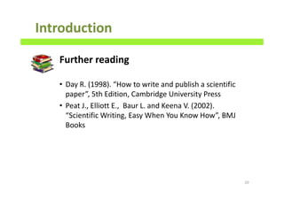 Introduction
Further reading
• Day R. (1998). “How to write and publish a scientific
paper”, 5th Edition, Cambridge University Press
• Peat J., Elliott E., Baur L. and Keena V. (2002).
“Scientific Writing, Easy When You Know How”, BMJ
Books
20
 