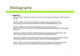 Bibliography
• Additional
Hill et al. (1982). “Teaching ESL students to read and write experimental papers”, TESOL Quarterly,
16: 333
Jacob D. J. (2009). “How to write an effective scientific paper”, Presentation, URL:
http://acmg.seas.harvard.edu/presentations/powerpoints/djj2009/gsf_paper_2.pdf
Jones S. P. (2004). “How to write a great research paper”, Presentation, URL:
http://research.microsoft.com/en-us/um/people/simonpj/papers/giving-a-talk/writing-a-paper-
slides.pdf
Lawrence D. J. (2012a). “Scientific Writing”, Presentation, Course on Scientific Writing, URL:
http://w3.palmer.edu/lawrence/Scient_Writ/PPT/Session%201%20CRT.ppt
Lawrence D. J. (2012b). “Types of Scientific Articles”, Presentation, Course on Scientific Writing,
URL: http://w3.palmer.edu/lawrence/Scient_Writ/PPT/Session%202%20CRT.ppt
Paiva R. P. (2013). “How to Write Good Scientific Project Proposals: A Comprehensive Guide”,
Tutorial: http://rppaiva.dei.uc.pt/publications/Tutorials/goodProjectProposals.pdf
200
 