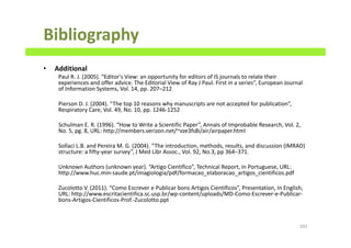 Bibliography
• Additional
Paul R. J. (2005). “Editor's View: an opportunity for editors of IS journals to relate their
experiences and offer advice. The Editorial View of Ray J Paul. First in a series”, European Journal
of Information Systems, Vol. 14, pp. 207–212
Pierson D. J. (2004). “The top 10 reasons why manuscripts are not accepted for publication”,
Respiratory Care, Vol. 49, No. 10, pp. 1246-1252
Schulman E. R. (1996). “How to Write a Scientific Paper”, Annals of Improbable Research, Vol. 2,
No. 5, pg. 8, URL: http://members.verizon.net/~vze3fs8i/air/airpaper.html
Sollaci L.B. and Pereira M. G. (2004). “The introduction, methods, results, and discussion (IMRAD)
structure: a fifty-year survey”, J Med Libr Assoc., Vol. 92, No.3, pp 364–371.
Unknown Authors (unknown year). “Artigo Científico”, Technical Report, In Portuguese, URL:
http://www.huc.min-saude.pt/imagiologia/pdf/formacao_elaboracao_artigos_cientificos.pdf
Zucolotto V. (2011). “Como Escrever e Publicar bons Artigos Científicos”, Presentation, In English,
URL: http://www.escritacientifica.sc.usp.br/wp-content/uploads/MD-Como-Escrever-e-Publicar-
bons-Artigos-Cientificos-Prof.-Zucolotto.ppt
201
 