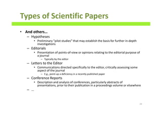 Types of Scientific Papers
• And others…
– Hypotheses
• Preliminary “pilot studies” that may establish the basis for further in-depth
investigations
– Editorials
• Presentation of points-of-view or opinions relating to the editorial purpose of
a journal
– Typically by the editor
– Letters to the Editor
• Communications directed specifically to the editor, critically assessing some
aspect of the journal
– E.g., point-up a deficiency in a recently published paper
– Conference Reports
• Description and analysis of conferences, particularly abstracts of
presentations, prior to their publication in a proceedings volume or elsewhere
– …
29
 