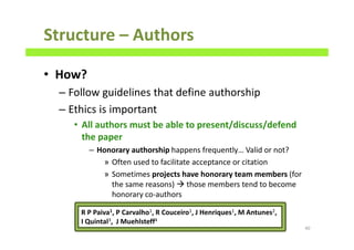 Structure – Authors
• How?
– Follow guidelines that define authorship
– Ethics is important
• All authors must be able to present/discuss/defend
the paper
– Honorary authorship happens frequently… Valid or not?
» Often used to facilitate acceptance or citation
» Sometimes projects have honorary team members (for
the same reasons) those members tend to become
honorary co-authors
40
R P Paiva1, P Carvalho1, R Couceiro1, J Henriques1, M Antunes2,
I Quintal3, J Muehlsteff4
 