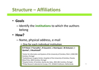 Structure – Affiliations
• Goals
– Identify the institutions to which the authors
belong
• How?
– Name, physical address, e-mail
• One for each individual institution
42
R P Paiva1, P Carvalho1, R Couceiro1, J Henriques1, M Antunes2, I
Quintal3, J Muehlsteff4
1Center for Informatics and Systems of the University of Coimbra, Pólo II, 3030-290
Coimbra, Portugal
2Cardiothoracic Surgery Center, Hospitals of the University of Coimbra, Praceta
Mota Pinto, 3049 Coimbra, Portugal
3Hospital Center of Coimbra, Quinta dos Vales, 3041-801 Coimbra, Portugal
4Philips Research Laboratories Europe, HTC, 5656AE Eindhoven, Netherlands
 
