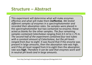 This experiment will determine what will make enzymes
effective and what will make them ineffective. We tested
different samples of enzymes in a spectrophotometer and
recorded their absorption rates. Six samples were placed in
the spectrophotometer but two contained no enzyme; these
acted as blanks for the other samples. The four remaining
samples contained Catecholase ranging from 0.5 ml to 1.75 m.
The second half of the experiment contained four test tubes
with a constant amount of Catecholase, but the pH levels
ranged from four to eight. It was found that if the enzyme was
present in large amounts, then the absorption rate was high,
and if the pH level ranged from 6 to eight then the absorption
rate was high. Therefore it can be said that enzymes work well
in neutral pH levels and in large amounts.
Structure – Abstract
45From http://writing2.richmond.edu/training/project/biology/abslit.html
 