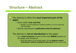Structure – Abstract
The abstract is often the most important part of the
paper
• Most readers only read that
– Readers use the abstract to decide weather or not to read and
cite the paper
• May be reproduced in publications that list abstracts
The abstract is not an introduction to the paper
• It is a brief summary of each of the main IMRAD sections of
the paper (see Structure)
– Brief description of the whole paper, so that diagonal readers
understand it without reading the other parts of the manuscript
52
 