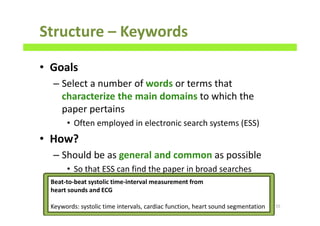 Structure – Keywords
• Goals
– Select a number of words or terms that
characterize the main domains to which the
paper pertains
• Often employed in electronic search systems (ESS)
• How?
– Should be as general and common as possible
• So that ESS can find the paper in broad searches
55
Beat-to-beat systolic time-interval measurement from
heart sounds and ECG
Keywords: systolic time intervals, cardiac function, heart sound segmentation
 