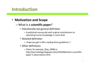 Introduction
• Motivation and Scope
– What is a scientific paper?
• Intentionally too general definition
– A published manuscript with original contributions to
extending human knowledge in some field
• Detailed definition
– I hope you get it after reading these guidelines ☺
• Other definitions
– Check, for example, [Day, 1998] or
http://journalology.blogspot.com/2010/08/what-is-scientific-
paper-1-observations.html
6
 