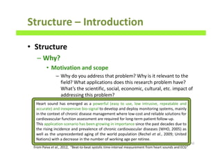Structure – Introduction
• Structure
– Why?
• Motivation and scope
– Why do you address that problem? Why is it relevant to the
field? What applications does this research problem have?
What’s the scientific, social, economic, cultural, etc. impact of
addressing this problem?
62
Heart sound has emerged as a powerful (easy to use, low intrusive, repeatable and
accurate) and inexpensive bio-signal to develop and deploy monitoring systems, mainly
in the context of chronic disease management where low-cost and reliable solutions for
cardiovascular function assessment are required for long-term patient follow-up.
This application scenario has been growing in importance since the past decades due to
the rising incidence and prevalence of chronic cardiovascular diseases (WHO, 2005) as
well as the unprecedented aging of the world population (Rechel et al., 2009; United
Nations) with a decrease in the number of working age per retiree.
From Paiva et al., 2012, “Beat-to-beat systolic time-interval measurement from heart sounds and ECG”
 