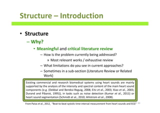 Structure – Introduction
• Structure
– Why?
• Meaningful and critical literature review
– How is the problem currently being addressed?
» Most relevant works / exhaustive review
– What limitations do you see in current approaches?
– Sometimes in a sub-section (Literature Review or Related
Work)
63From Paiva et al., 2012, “Beat-to-beat systolic time-interval measurement from heart sounds and ECG”
Existing commercial and research biomedical systems using heart sounds are mainly
supported by the analysis of the intensity and spectral content of the main heart sound
components (e.g. (Debbal and Bereksi-Reguig, 2008; Eitz et al., 2003; Xiao et al., 2003;
Durand and Pibarot, 1995)), in tasks such as noise detection (Kumar et al., 2011) or
heart sound segmentation (Schmidt et al., 2010; Ahlstrom et al., 2008).
 
