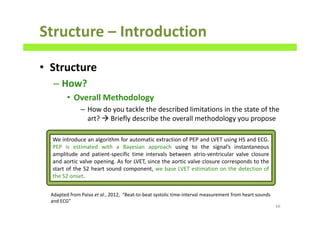 Structure – Introduction
• Structure
– How?
• Overall Methodology
– How do you tackle the described limitations in the state of the
art? Briefly describe the overall methodology you propose
66
We introduce an algorithm for automatic extraction of PEP and LVET using HS and ECG.
PEP is estimated with a Bayesian approach using to the signal’s instantaneous
amplitude and patient-specific time intervals between atrio-ventricular valve closure
and aortic valve opening. As for LVET, since the aortic valve closure corresponds to the
start of the S2 heart sound component, we base LVET estimation on the detection of
the S2 onset.
Adapted from Paiva et al., 2012, “Beat-to-beat systolic time-interval measurement from heart sounds
and ECG”
 
