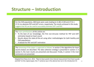 Structure – Introduction
68
For the CVD population, 404 beats were used, leading to 11.86 ± 8.30 and 17.51 ±
17.21 ms absolute PEP and LVET errors, respectively. The results achieved in this study
suggest that HS can be used to accurately estimate LVET and PEP.
The remaining of the paper is organized as follows: in section 2 the algorithms for heart
sound analysis are described. The data collection strategy is presented in section 3. In
section 4, the main results are presented and discussed. Finally, in section 5 the main
conclusions are presented.
Adapted from Paiva et al., 2012, “Beat-to-beat systolic time-interval measurement from heart sounds
and ECG” (in the original paper, the 1st sentence was in the abstract but not in the introduction ☺)
The main contributions of this article are:
• To the best of our knowledge, the first non-intrusive method for PEP and LVET
estimation based on heart sound
• Results above the state-of-the-art using other methodologies for both healthy and
CVD popullations
• A dataset for PEP and LVET estimation
 
