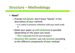 Structure – Methodology
• How?
– Provide full details: don’t leave “blanks” in the
description of your method
• It is useful if someone unfamiliar with your work reads
it
– Make your paper as self-contained as possible
(depending on the space you have)
• This is especially true for journal papers
– Structure this section: use sub-sections according
to the different components of your method
71
 