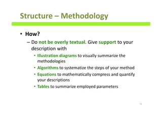 Structure – Methodology
• How?
– Do not be overly textual. Give support to your
description with
• Illustration diagrams to visually summarize the
methodologies
• Algorithms to systematize the steps of your method
• Equations to mathematically compress and quantify
your descriptions
• Tables to summarize employed parameters
72
 