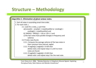 Structure – Methodology
74
Algorithm 1. Elimination of ghost octave notes.
1. Sort all notes in ascending onset time order.
2. For each note, i,
2.1. Look for a note, j, such that:
a)(|onset(i) – onset(j)| ≤ maxOnsetDist or |ending(i) –
ending(j)| ≤ maxOnsetDist) and
b) |MIDI(i) – MIDI(j)| = 12k or 12k ± 1 and
c) the two notes have parallel changes in frequency and
salience.
2.2 If note j was found,
2.2.1. Compute the average salience of the two notes in
their common time interval, avgSal.
2.2.2. If avgSal(j) / avgSal(i) ≤ 0.4/k then
delete note j and repeat step 2.1 until no more
notes are found.
2.2.3. If avgSal(i) / avgSal(j) ≤ 0.4/k then
delete note i and repeat step 2 for the next note.
From Paiva et al., 2006, “Melody Detection in Polyphonic Musical Signals: Exploiting
Perceptual Rules, Note Salience and Melodic Smoothness”
 