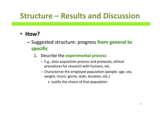 Structure – Results and Discussion
• How?
– Suggested structure: progress from general to
specific
1. Describe the experimental process
– E.g., data acquisition process and protocols, ethical
procedures for research with humans, etc.
– Characterize the employed population (people: age, sex,
weight; music: genre, style, duration, etc.)
» Justify the choice of that population
79
 